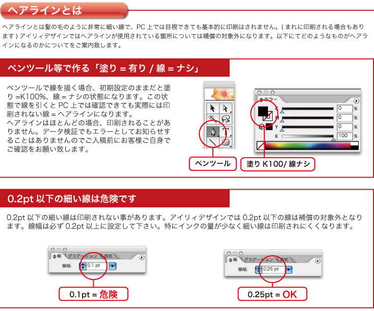 0.2pt以下の細い線は印刷されない事があります。アイリィデザインでは0.2pt以下の線は補償の対象外となります。線幅は必ず0.2pt以上に設定して下さい。特にインクの量が少なく細い線は印刷されにくくなります。ペンツールで線を描く場合、初期設定のままだと塗り=K100%、線=ナシの状態になります。この状態で線を引くとPC上では確認できても実際には印刷されない線=ヘアラインになります。
ヘアラインはほとんどの場合、印刷されることがありません。データ検証でもエラーとしてお知らせすることはありませんのでご入稿前にお客様ご自身でご確認をお願い致します。ヘアラインとは髪の毛のように非常に細い線で、PC上では目視できても基本的に印刷はされません。(まれに印刷される場合もあります)アイリィデザインではヘアラインが使用されている箇所については補償の対象外になります。以下にてどのようなものがヘアラインになるのかについてをご案内致します。