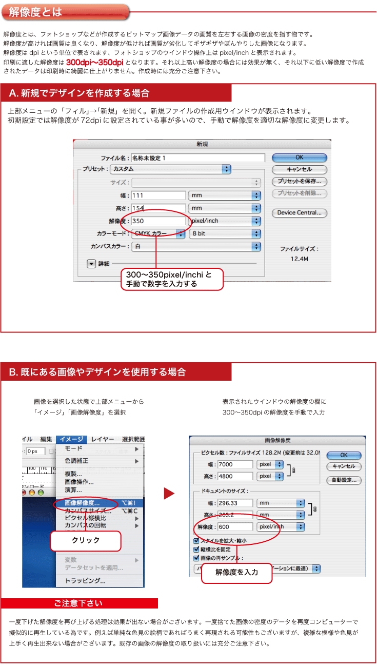 解像度とは、フォトショップなどが作成するビットマップ画像データの画質を左右する画像の密度を指す物です。
解像度が高ければ画質は良くなり、解像度が低ければ画質が劣化してギザギザやぼんやりした画像になります。
解像度はdpiという単位で表されます、フォトショップのウインドウ操作上はpixel/inchと表示されます。
印刷に適した解像度は300dpi〜350dpiとなります。それ以上高い解像度の場合には効果が無く、それ以下に低い解像度で作成
されたデータは印刷時に綺麗に仕上がりません。作成時には充分ご注意下さい。上部メニューの「フィル」→「新規」を開く。新規ファイルの作成用ウインドウが表示されます。
初期設定では解像度が72dpiに設定されている事が多いので、手動で解像度を適切な解像度に変更します。一度下げた解像度を再び上げる処理は効果が出ない場合がございます。一度捨てた画像の密度のデータを再度コンピューターで
擬似的に再生している為です。例えば単純な色見の絵柄であればうまく再現される可能性もございますが、複雑な模様や色見が
上手く再生出来ない場合がございます。既存の画像の解像度の取り扱いには充分ご注意下さい。