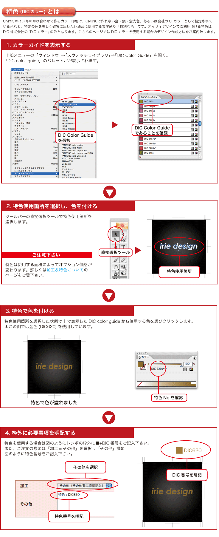 特色を使用する場合は図のように枠外に■+DIC番号をご記入下さい。
また、ご注文の際には「加工=その他」を選択し「その他」欄に
図のように特色番号をご記入下さい。特色使用箇所を選択した状態で1で表示したDIC color guideから使用する色を選びクリックします。
＊この例では金色(DIC620)を使用しています。上部メニューの「ウィンドウ」→「スウォッチライブラリ」→「DIC Color Guide」を開く。「DIC color guide」が
表示されます。特色は使用する面積によってオプション価格が
変わります。詳しくは加工＆特色についての
ページをご覧下さい。ツールバーの直接選択ツールで特色使用箇所を
選択します。CMYKのインキのかけ合わせで作るカラー印刷で、CMYKで作れない金・銀・蛍光色、あるいは会社のCIカラーとして指定されている色など、特定の色を美しく確実に出したい場合に使用する文字通り「特別な色」です。アイリィデザインでご利用頂ける特色はDIC株式会社の「DICカラー」のみとなります。こちらのページではDICカラーを使用する場合のデザイン作成方法をご案内致します。