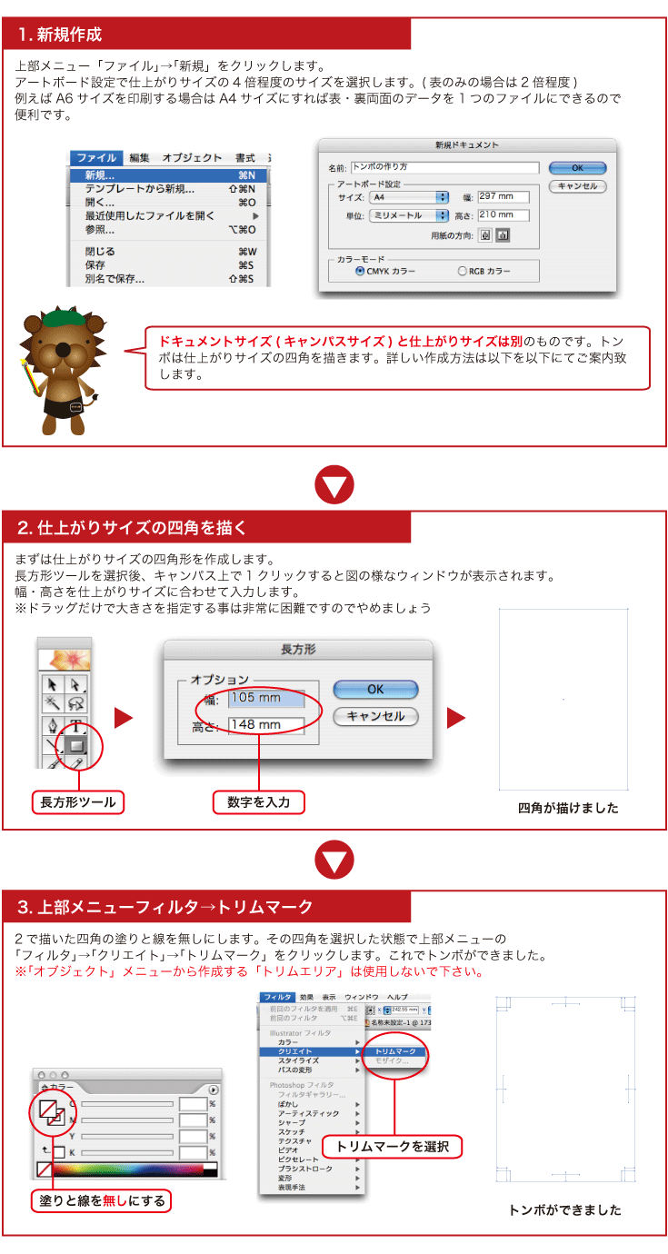 ドキュメントサイズ(キャンパスサイズ)と仕上がりサイズは別のものです。トンボは仕上がりサイズの四角を描きます。詳しい作成方法は以下を以下にてご案内致します。2で描いた四角の塗りと線を無しにします。その四角を選択した状態で上部メニューの「フィルタ」→
「クリエイト」→「トリムマーク」をクリックします。これでトンボができました。上部メニュー「ファイル」→「新規」をクリックします。
アートボード設定で仕上がりサイズの4倍程度のサイズを選択します。(表のみの場合は2倍程度)
例えばA6サイズを印刷する場合はA4サイズにすれば表・裏両面のデータを1つのファイルにできるので
便利です。まずは仕上がりサイズの四角形を作成します。
長方形ツールを選んだ状態で1クリックすると図の様なウィンドウが表示されます。
幅・高さを仕上がりサイズに合わせて入力します。2で描いた四角の塗りと線を無しにします。その四角を選択した状態で上部メニューの「フィルタ」→「クリエイト」→「トリムマーク」をクリックします。これでトンボができました。※「オブジェクト」メニューから作成する「トリムエリア」は使用しないで下さい。