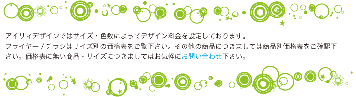 アイリィデザインではサイズ・色数によってデザイン料金を設定しております。 フライヤー/チラシはサイズ別の価格表をご覧下さい。その他の商品につきましては商品別価格表をご確認下さい。価格表に無い商品・サイズにつきましてはお気軽にお問い合わせ下さい。