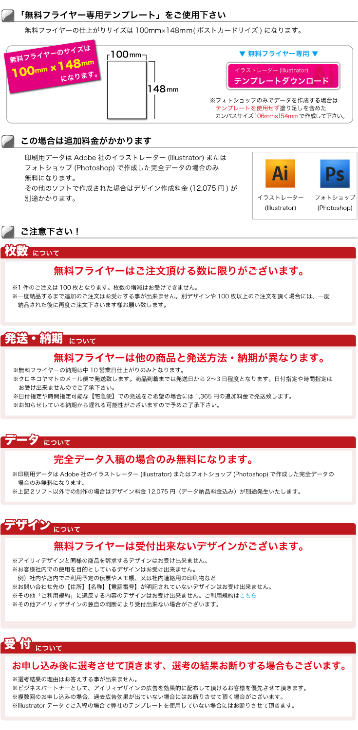 ※フォトショップのみでデータを作成する場合は 　テンプレートを使用せず塗り足しを含めた 　カンバスサイズ106mm×154mmで作成して下さい。印刷用データはAdobe社のイラストレーター(Illustrator)または フォトショップ(Photoshop)で作成した完全データの場合のみ 無料になります。 その他のソフトで作成された場合はデザイン作成料金(5,250円)が 別途かかります。この場合は追加料金がかかります無料フライヤーの仕上がりサイズは100mm×148ｍｍ(ポストカードサイズ)になります。「無料フライヤー専用テンプレート」をご使用下さいご注意下さい！無料フライヤーの契約には以下の内容が適用されます※選考結果の理由はお答えする事が出来ません。
※ビジネスパートナーとして、アイリィデザインの広告を効果的に配布して頂けるお客様を優先させて頂きます。
※複数回のお申し込みの場合、過去広告効果が出ていない場合にはお断りさせて頂く場合がございます。
※Illustratorデータでご入稿の場合で弊社のテンプレートを使用していない場合にはお断りさせて頂きます。
お申し込み後に選考させて頂きます、選考の結果お断りする場合もございます。完全データ入稿の場合のみ無料になります。※印刷用データはAdobe社のイラストレーター(Illustrator)またはフォトショップ(Photoshop)で作成した完全データの
　場合のみ無料になります。
※その他のソフトで作成された場合はデザイン作成料金(5,250円)が別途かかります。無料フライヤーはご注文頂ける数に限りがございます。※無料フライヤーの納期は中10営業日仕上がりのみとなります。
※クロネコヤマトのメール便で発送致します。商品到着までは発送日から2〜3日程度となります。日付指定や時間指定は
　お受け出来ませんのでご了承下さい。
※日付指定や時間指定可能な【宅急便】での発送をご希望の場合には1,365円の追加料金で発送致します。
で無料フライヤーは他の商品と発送方法・納期が異なります。※アイリィデザインと同様の商品を訴求するデザインはお受け出来ません。
※お客様社内での使用を目的としているデザインはお受け出来ません。
　例）社内や店内でご利用予定の伝票やメモ帳、又は社内連絡用の印刷物など
※お問い合わせ先の【住所】【名称】【電話番号】が明記されていないデザインはお受け出来ません。
※その他「ご利用規約」に違反する内容のデザインはお受け出来ません。ご利用規約はこちら
※その他アイリィデザインの独自の判断により受付出来ない場合がございます。無料フライヤーは受付出来ないデザインがございます。
