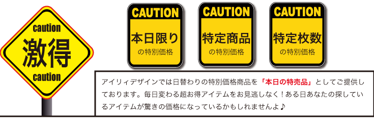 アイリィデザインでは日替わりの特別価格商品を「本日の特売品」としてご提供しております。毎日変わる超お得アイテムをお見逃しなく!ある日あなたの探しているアイテムが驚きの価格になっているかもしれませんよ♪