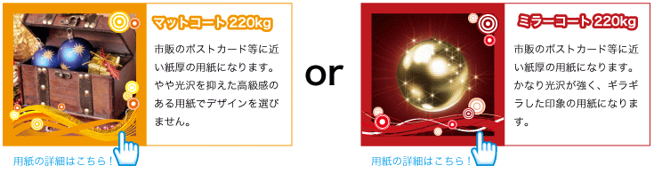 市販のポストカード等に近い紙厚の用紙になります。かなり光沢が強く、ギラギラした印象の用紙になります。市販のポストカード等に近い紙厚の用紙になります。やや光沢を抑えた高級感のある用紙でデザインを選びません。