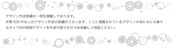 デザイン作成実績の一部を掲載しております。    年間500件以上のデザイン作成の実績がございます、ここに掲載されているデザインの他にもにも様々なタイプの印刷物デザインを作成可能ですのでお気軽にご相談ください