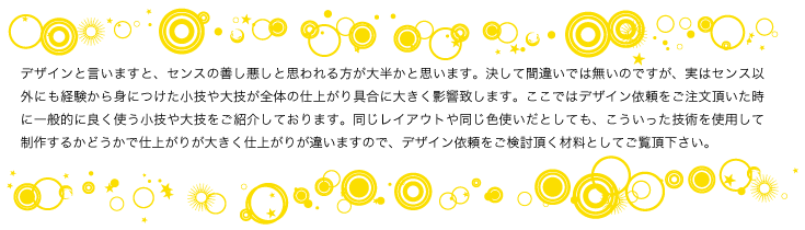 デザインと言いますと、センスの善し悪しと思われる方が大半かと思います。決して間違いでは無いのですが、実はセンス以外にも 経験から身につけた小技や大技が全体の仕上がり具合に大きく影響致します。ここではデザイン依頼をご注文頂いた時に一般的に 良く使う小技や大技をご紹介しております。同じレイアウトや同じ色使いだとしても、こういった技術を使用して制作するかどうか で大きく仕上がりが違いますので、デザイン依頼をご検討頂く材料としてご覧頂ければと思います。