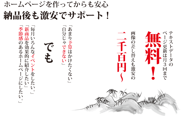 テキストデータnページ更新は月3回まで無料。画像の差し替えも激安の2000円から。あまり予算はかけたくない。自分じゃできない。毎月いろんなイベントをしたいなどなどのご要望にお答えします。納品後も激安でサポート致します。※保守費用など継続的に発生する費用は一切ございません。