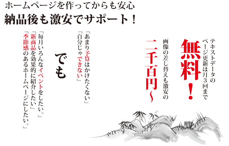 テキストデータnページ更新は月３回まで無料。画像の差し替えも激安の２０００円から。あまり予算はかけたくない。自分じゃできない。毎月いろんなイベントをしたいなどなどのご要望にお答えします。納品後も激安でサポート致します。※保守費用など継続的に発生する費用は一切ございません。