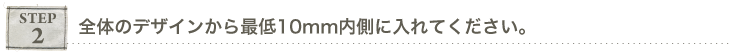 ステップ２　全体のデザインから最低１０mm内側に入れて下さい。