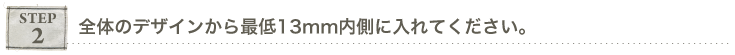 ステップ2,全体のデザインから最低13mm内側に入れて下さい。